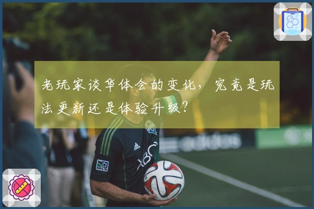 老玩家谈华体会的变化，究竟是玩法更新还是体验升级？