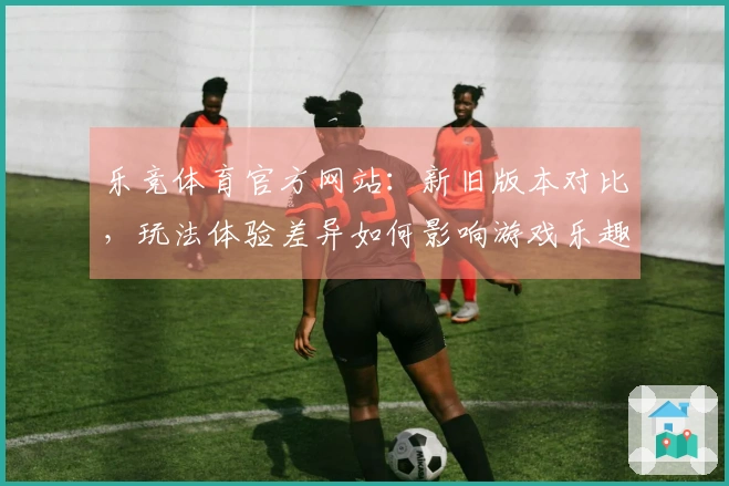 乐竞体育官方网站：新旧版本对比，玩法体验差异如何影响游戏乐趣