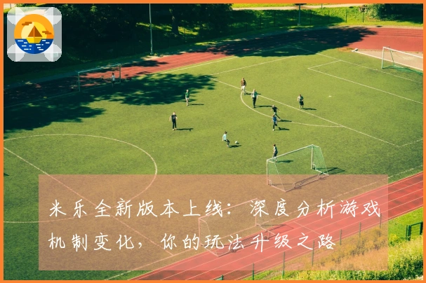 米乐全新版本上线：深度分析游戏机制变化，你的玩法升级之路