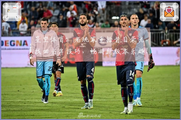 星空体育：老玩家重拾昔日荣光，找回当年技巧，畅游新版本乐趣！