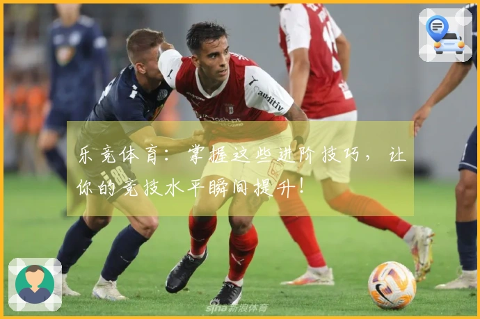 乐竞体育：掌握这些进阶技巧，让你的竞技水平瞬间提升！