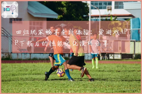 回归玩家畅享全新体验：爱游戏APP下载后的性能优化技巧分享