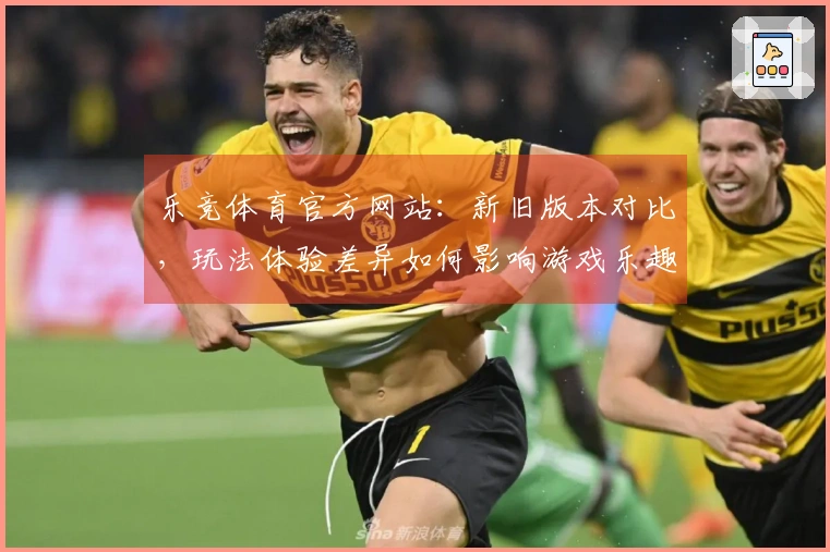 乐竞体育官方网站：新旧版本对比，玩法体验差异如何影响游戏乐趣